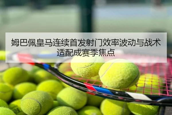 姆巴佩皇马连续首发射门效率波动与战术适配成赛季焦点