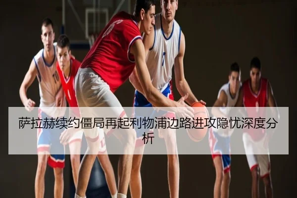 萨拉赫续约僵局再起利物浦边路进攻隐忧深度分析