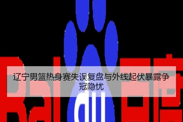 辽宁男篮热身赛失误复盘与外线起伏暴露争冠隐忧