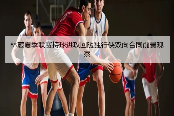 林葳夏季联赛持球进攻回暖独行侠双向合同前景观察